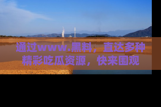 通过www.黑料,直达多种精彩吃瓜资源,快来围观