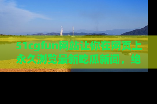 51cgfun网站让你在网页上永久浏览最新吃瓜新闻，绝不错过任何热点！