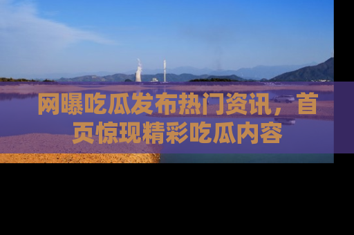 网曝吃瓜发布热门资讯,首页惊现精彩吃瓜内容