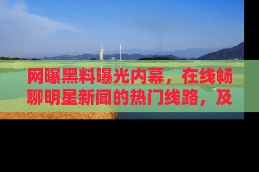 网曝黑料曝光内幕,在线畅聊明星新闻的热门线路,及时掌握最新消息!