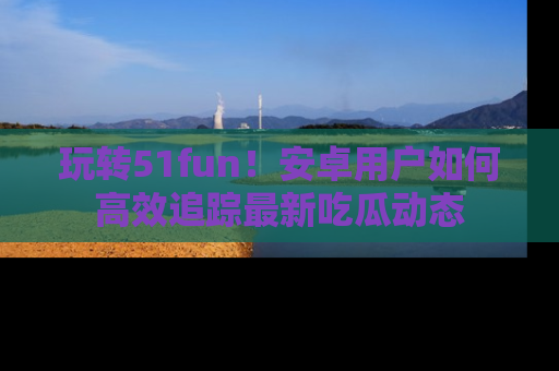 玩转51fun！安卓用户如何高效追踪最新吃瓜动态