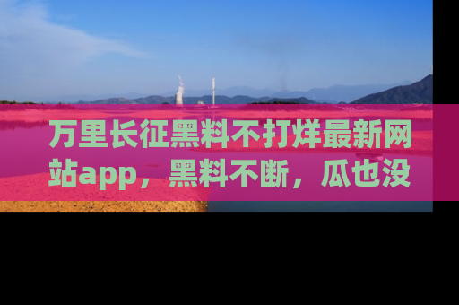 万里长征黑料不打烊最新网站app,黑料不断,瓜也没断,真香!