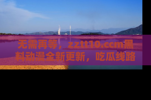 无需再等，zztt10.ccm黑料动漫全新更新，吃瓜线路佛系推荐！