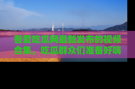 吾爱吃瓜网最新发布的视频合集，吃瓜群众们准备好嗨起来了吗？