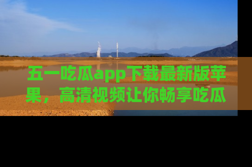 五一吃瓜app下载最新版苹果，高清视频让你畅享吃瓜乐趣