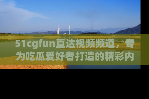 51cgfun直达视频频道，专为吃瓜爱好者打造的精彩内容库！