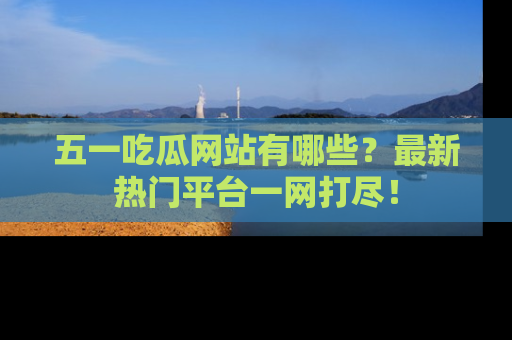 五一吃瓜网站有哪些？最新热门平台一网打尽！