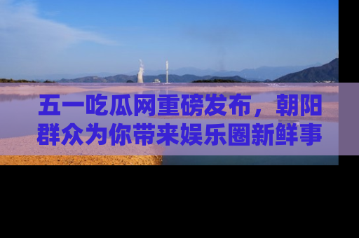 五一吃瓜网重磅发布，朝阳群众为你带来娱乐圈新鲜事！
