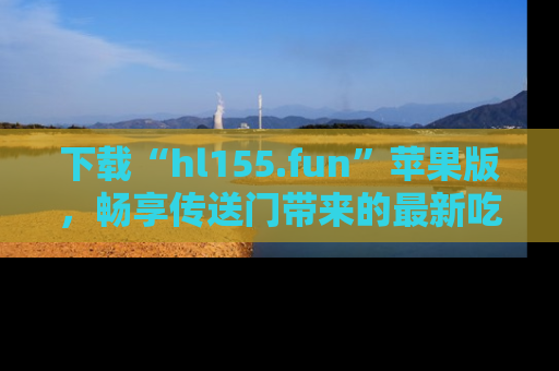 下载“hl155.fun”苹果版，畅享传送门带来的最新吃瓜资讯