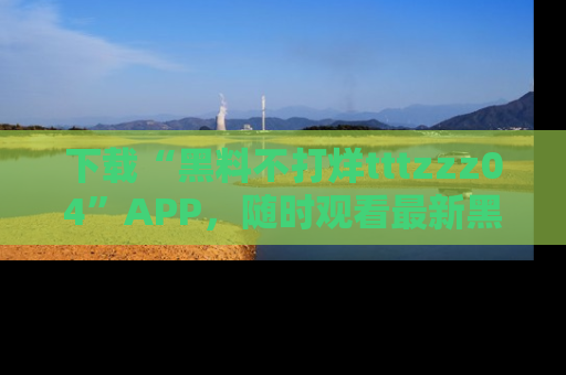 下载“黑料不打烊tttzzz04”APP,随时观看最新黑料不打烊tttzzz04在线!