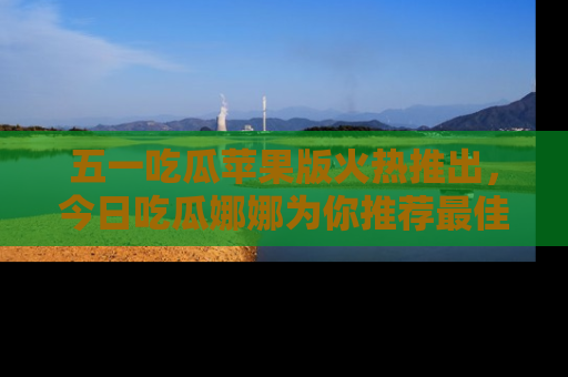 五一吃瓜苹果版火热推出，今日吃瓜娜娜为你推荐最佳美食！