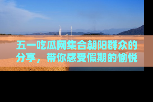 五一吃瓜网集合朝阳群众的分享，带你感受假期的愉悦！