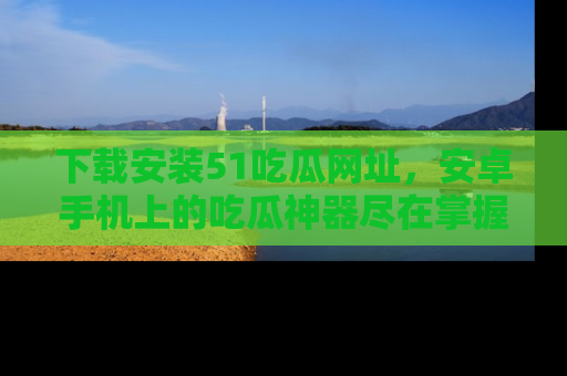 下载安装51吃瓜网址,安卓手机上的吃瓜神器尽在掌握