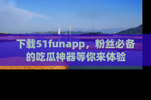 下载51funapp,粉丝必备的吃瓜神器等你来体验