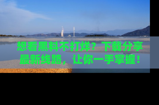 想看黑料不打烊?下载分享最新线路,让你一手掌握!