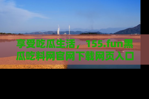 享受吃瓜生活,155.fun黑瓜吃料网官网下载网页入口全解析