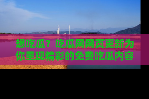 想吃瓜？吃瓜网网页更新为你呈现精彩的免费吃瓜内容！