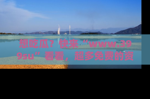 想吃瓜？快来“www.399su”看看，超多免费的资源让你尽情享受！