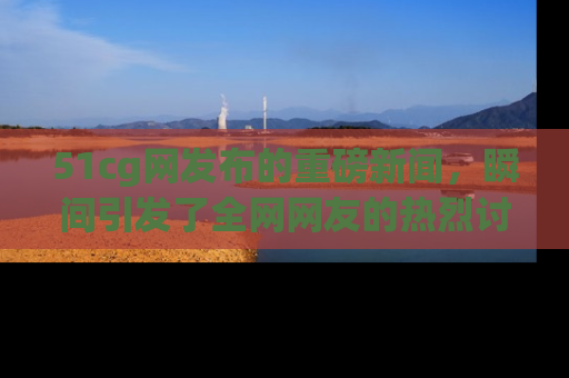 51cg网发布的重磅新闻，瞬间引发了全网网友的热烈讨论！