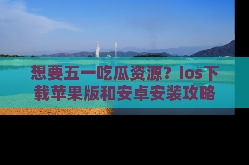 想要五一吃瓜资源?ios下载苹果版和安卓安装攻略