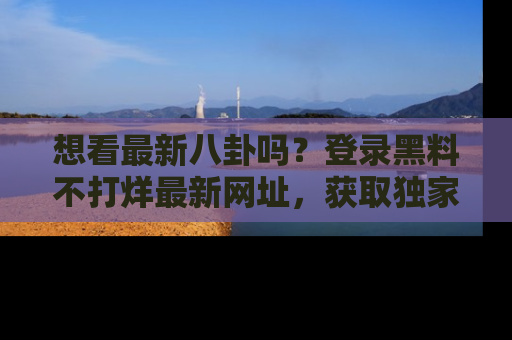 想看最新八卦吗?登录黑料不打烊最新网址,获取独家内容