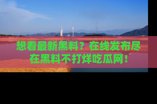 想看最新黑料?在线发布尽在黑料不打烊吃瓜网!