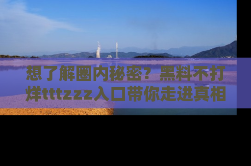 想了解圈内秘密?黑料不打烊tttzzz入口带你走进真相世界,赶紧浏览网址!