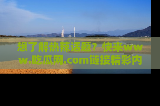 想了解热辣话题?快来www.吃瓜网.com链接精彩内容!