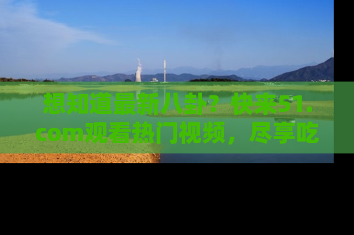 想知道最新八卦?快来51.com观看热门视频,尽享吃瓜乐趣!