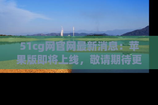 51cg网官网最新消息：苹果版即将上线，敬请期待更多吃瓜内容！