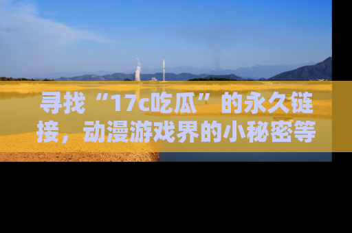 寻找“17c吃瓜”的永久链接,动漫游戏界的小秘密等你来揭秘!