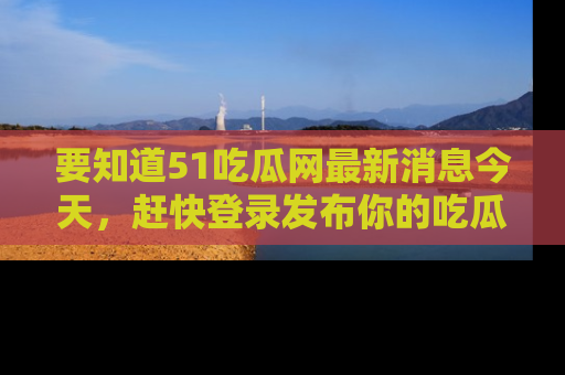 要知道51吃瓜网最新消息今天,赶快登录发布你的吃瓜体验吧!