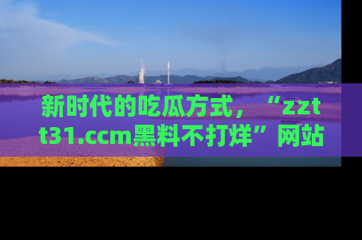 新时代的吃瓜方式,“zztt31.ccm黑料不打烊”网站为iOS用户带来惊喜