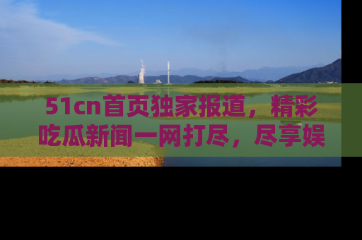 51cn首页独家报道，精彩吃瓜新闻一网打尽，尽享娱乐盛宴