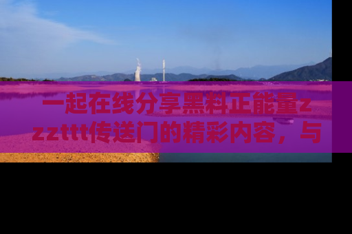 一起在线分享黑料正能量zzzttt传送门的精彩内容，与朋友互动！