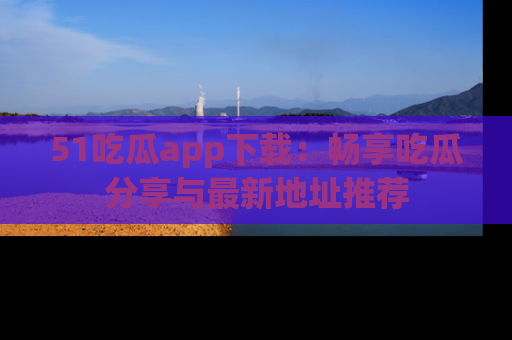 51吃瓜app下载：畅享吃瓜分享与最新地址推荐