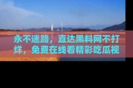 永不迷路，直达黑料网不打烊，免费在线看精彩吃瓜视频！