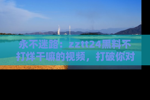 永不迷路：zztt24黑料不打烊干嘛的视频，打破你对吃瓜的固有认知！