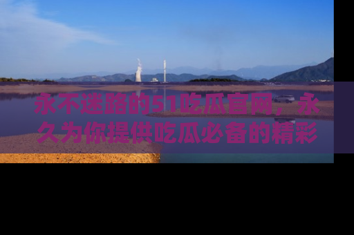 永不迷路的51吃瓜官网，永久为你提供吃瓜必备的精彩资讯