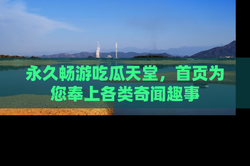 永久畅游吃瓜天堂，首页为您奉上各类奇闻趣事