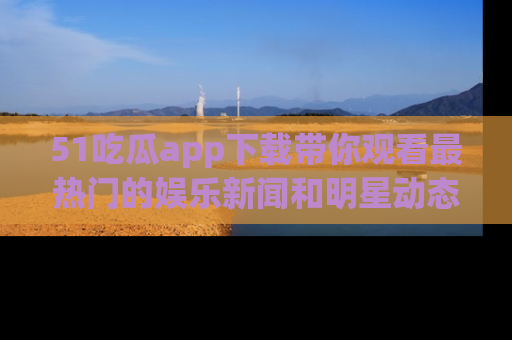 51吃瓜app下载带你观看最热门的娱乐新闻和明星动态