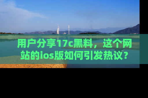 用户分享17c黑料，这个网站的ios版如何引发热议？