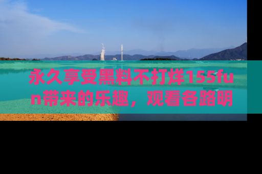 永久享受黑料不打烊155fun带来的乐趣，观看各路明星的内幕故事！