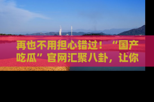 再也不用担心错过！“国产吃瓜”官网汇聚八卦，让你随时随地吃瓜。