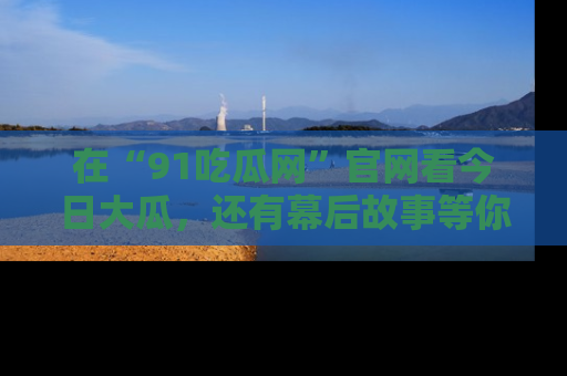 在“91吃瓜网”官网看今日大瓜，还有幕后故事等你来挖掘！