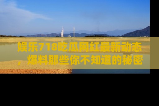 娱乐718吃瓜网红最新动态，爆料那些你不知道的秘密！