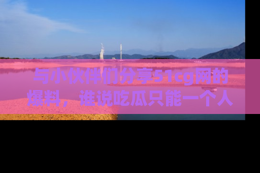与小伙伴们分享51cg网的爆料，谁说吃瓜只能一个人？