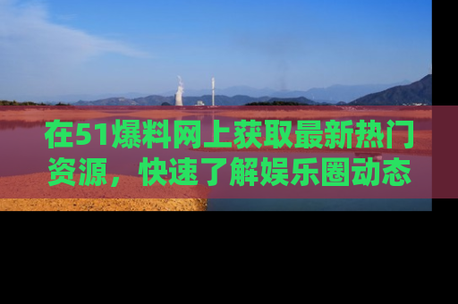 在51爆料网上获取最新热门资源，快速了解娱乐圈动态