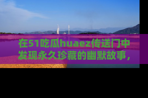 在51吃瓜huaez传送门中发现永久珍藏的幽默故事，瓜友们一起分享欢乐瞬间！