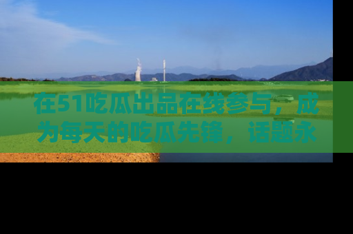 在51吃瓜出品在线参与，成为每天的吃瓜先锋，话题永不落幕！